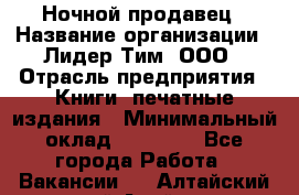 Ночной продавец › Название организации ­ Лидер Тим, ООО › Отрасль предприятия ­ Книги, печатные издания › Минимальный оклад ­ 25 300 - Все города Работа » Вакансии   . Алтайский край,Алейск г.